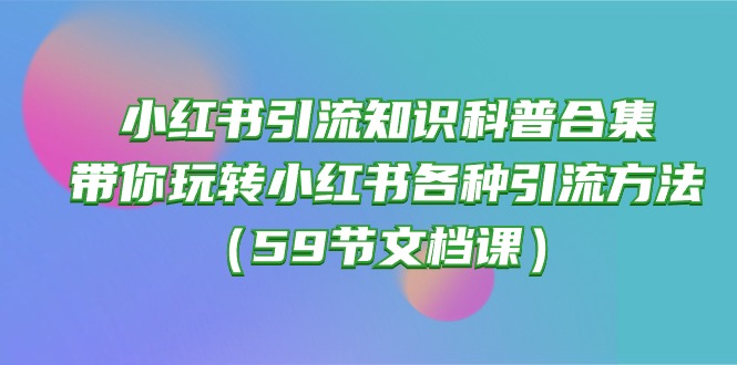 (10223期)小红书引流知识科普合集,带你玩转小红书各种引流方法(59节文档课)-东哥云网创