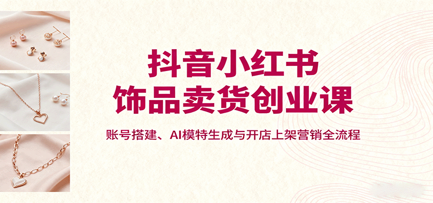 抖音小红书饰品卖货创业课，账号搭建、AI模特生成与开店上架营销全流程-蓝海云网创